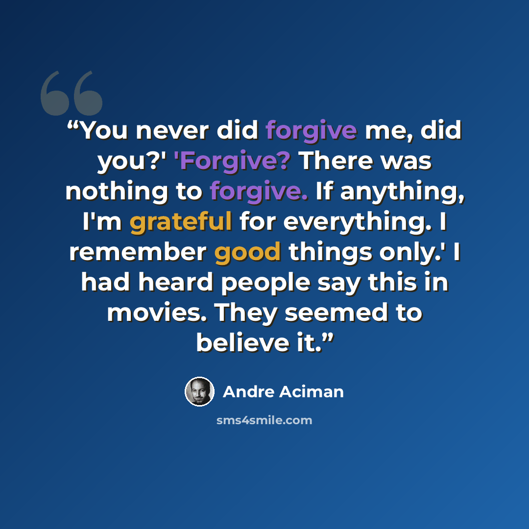 “You never did forgive me, did you?' 'Forgive? There was nothing to forgive. If anything, I'm grateful for everything. I remember good things only.' I had heard people say this in movies. They seemed to believe it.” quote by André Aciman