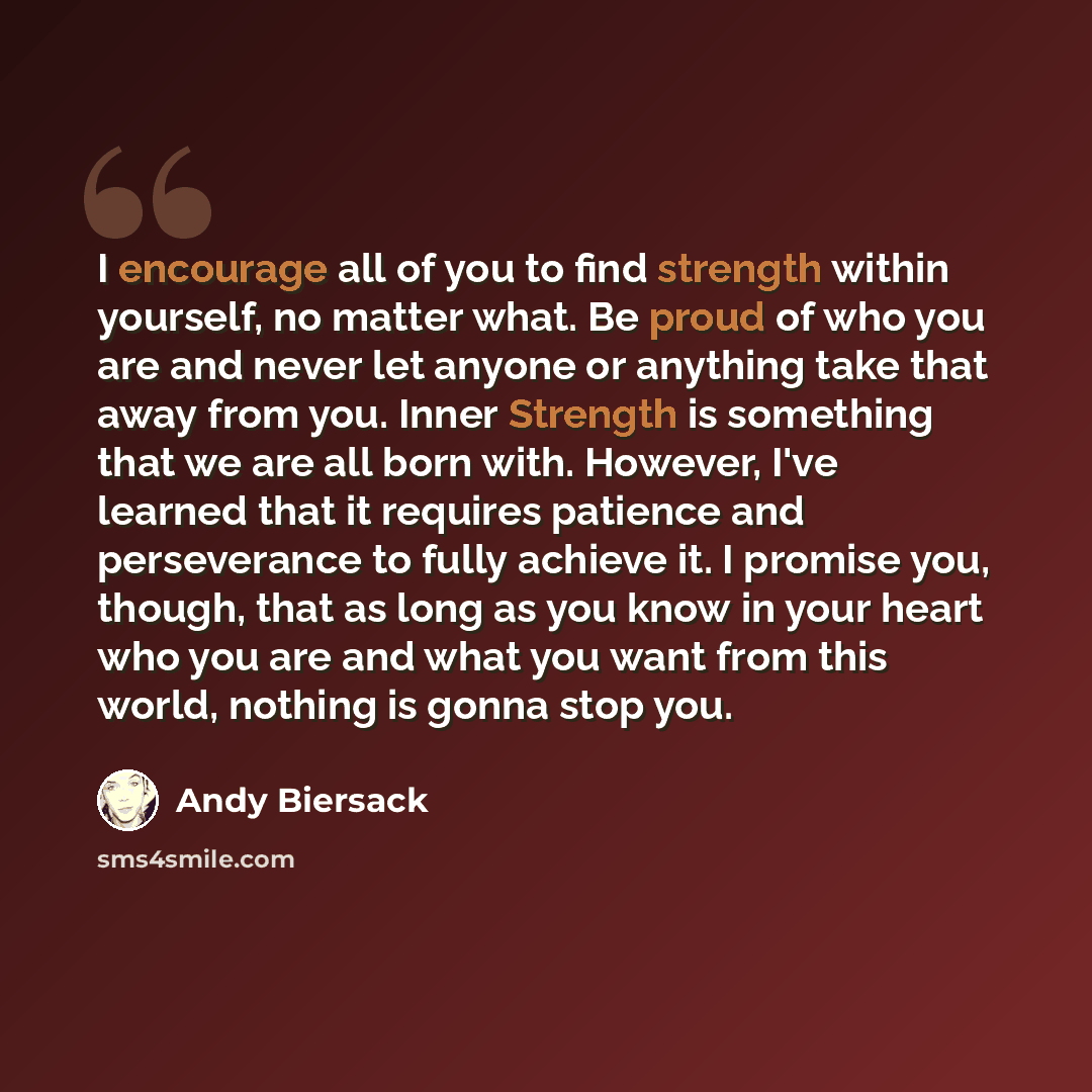 “I encourage all of you to find strength within yourself, no matter what. Be proud of who you are and never let anyone or anything take that away from you. Inner Strength is something that we are all born with. However, I've learned that it requires patience and perseverance to fully achieve it. I…” quote by Andy Biersack