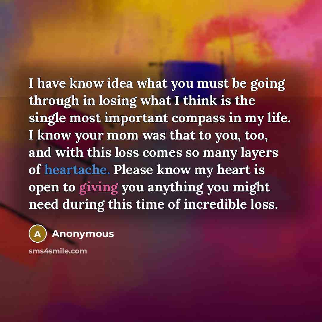“I have know idea what you must be going through in losing what I think is the single most important compass in my life. I know your mom was that to you, too, and with this loss comes so many layers of heartache. Please know my heart is open to giving you anything you might need during this time of…” quote by Anonymous
