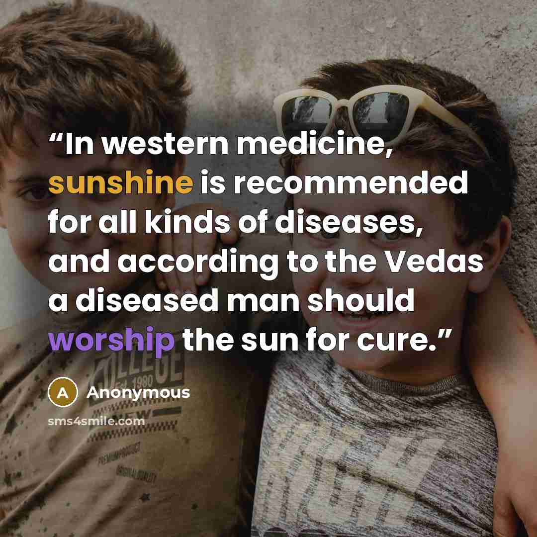 “In western medicine, sunshine is recommended for all kinds of diseases, and according to the Vedas a diseased man should worship the sun for cure.” quote by Anonymous