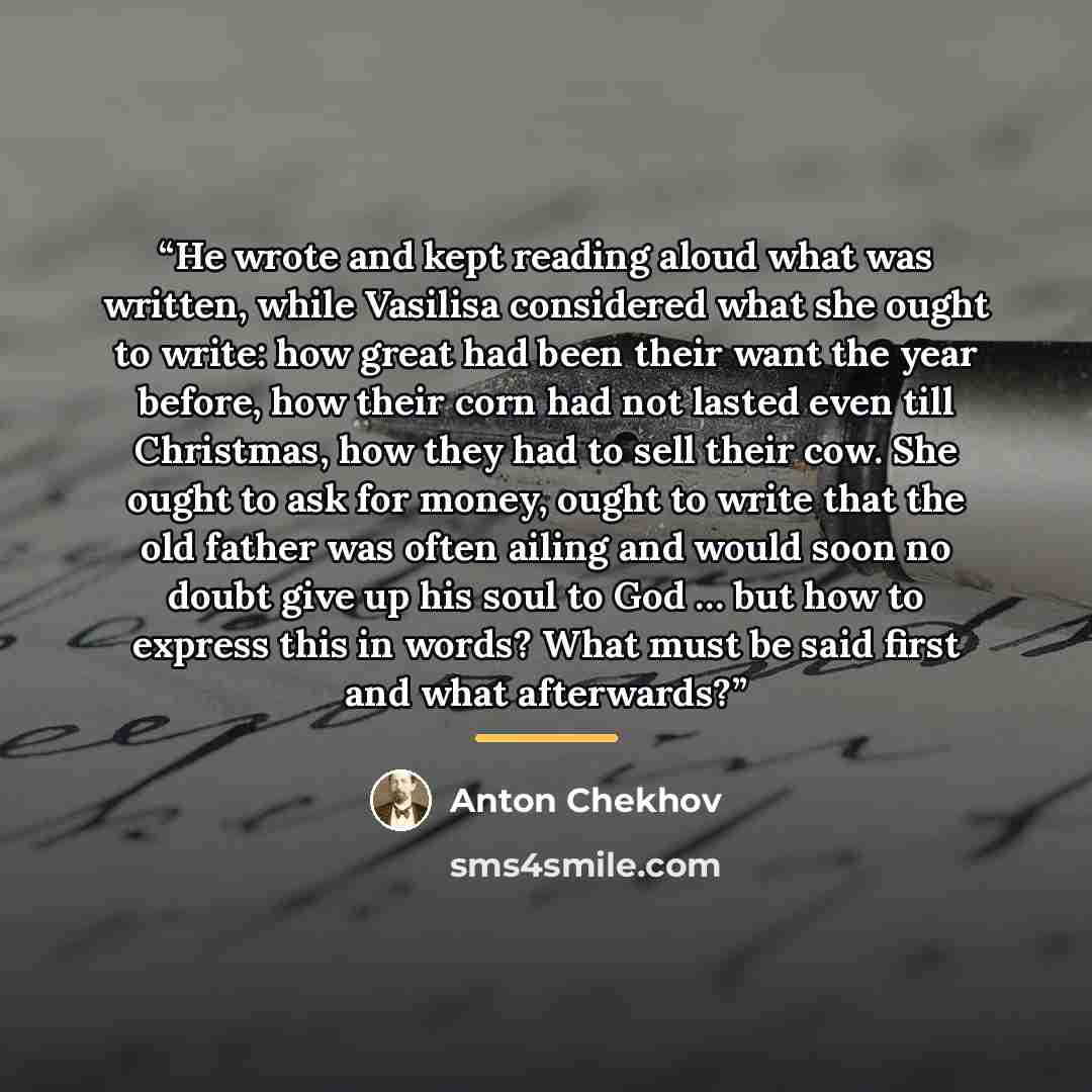“He wrote and kept reading aloud what was written, while Vasilisa considered what she ought to write: how great had been their want the year before, how their corn had not lasted even till Christmas, how they had to sell their cow. She ought to ask for money, ought to write that the old father was…” quote by Anton Chekhov
