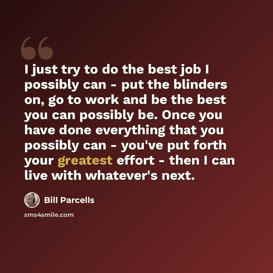 “I just try to do the best job I possibly can - put the blinders on, go to work and be the best you can possibly be. Once you have done everything that you possibly can - you've put forth your greatest effort - then I can live with whatever's next.” quote by Bill Parcells