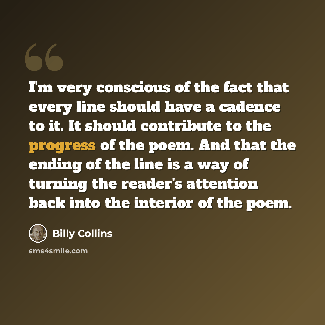 “I'm very conscious of the fact that every line should have a cadence to it. It should contribute to the progress of the poem. And that the ending of the line is a way of turning the reader's attention back into the interior of the poem.” quote by Billy Collins