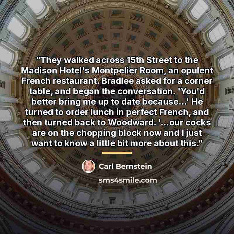 “They walked across 15th Street to the Madison Hotel's Montpelier Room, an opulent French restaurant. Bradlee asked for a corner table, and began the conversation. 'You'd better bring me up to date because...' He turned to order lunch in perfect French, and then turned back to Woodward. '...our…” quote by Carl Bernstein