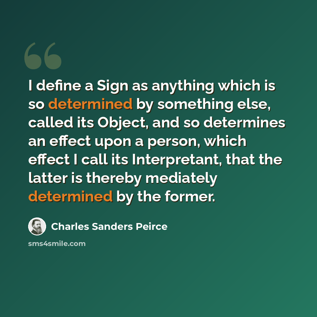 “I define a Sign as anything which is so determined by something else, called its Object, and so determines an effect upon a person, which effect I call its Interpretant, that the latter is thereby mediately determined by the former.” quote by Charles Sanders Peirce