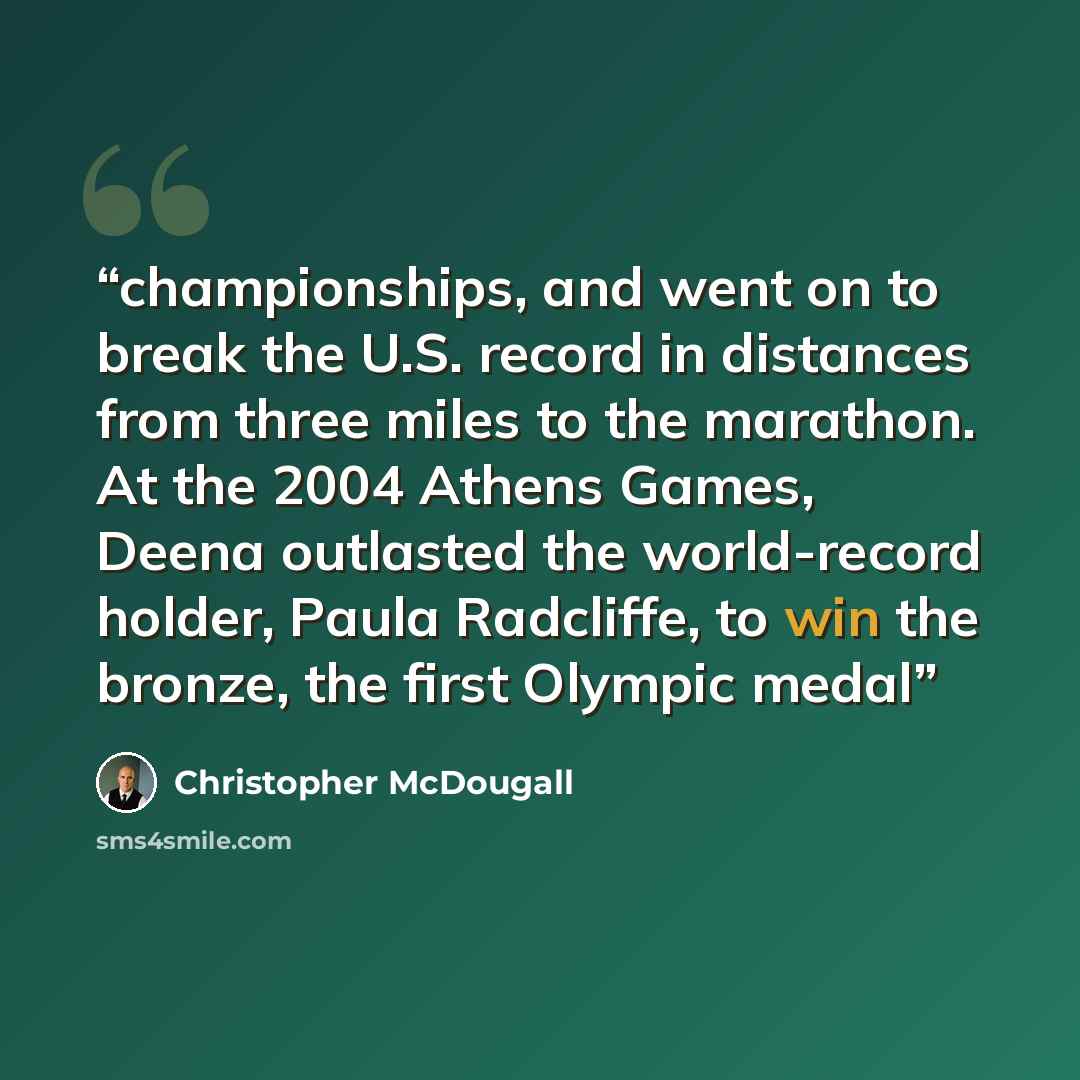 “championships, and went on to break the U.S. record in distances from three miles to the marathon. At the 2004 Athens Games, Deena outlasted the world-record holder, Paula Radcliffe, to win the bronze, the first Olympic medal” quote by Christopher McDougall