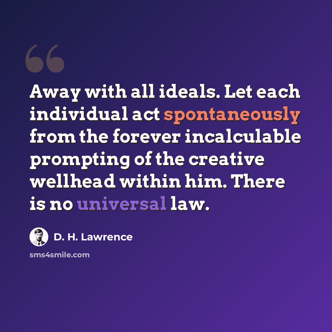 “Away with all ideals. Let each individual act spontaneously from the forever incalculable prompting of the creative wellhead within him. There is no universal law.” quote by D. H. Lawrence