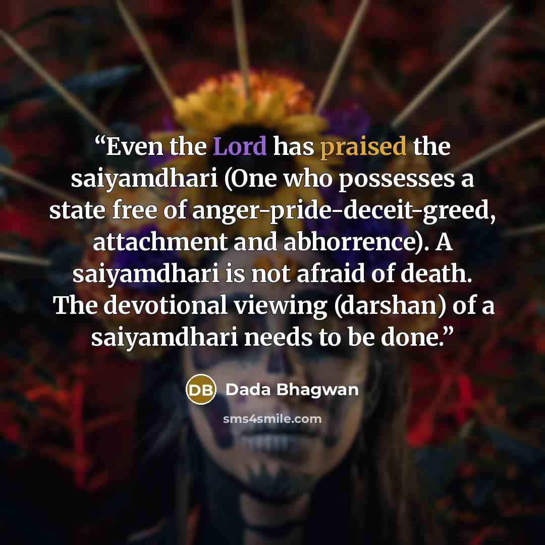 “Even the Lord has praised the saiyamdhari (One who possesses a state free of anger-pride-deceit-greed, attachment and abhorrence). A saiyamdhari is not afraid of death. The devotional viewing (darshan) of a saiyamdhari needs to be done.” quote by Dada Bhagwan