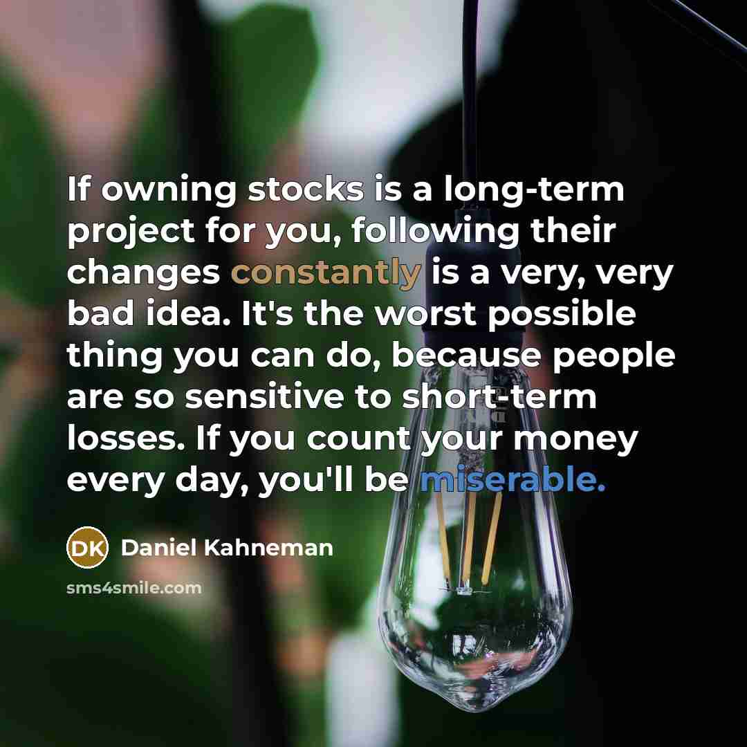 “If owning stocks is a long-term project for you, following their changes constantly is a very, very bad idea. It's the worst possible thing you can do, because people are so sensitive to short-term losses. If you count your money every day, you'll be miserable.” quote by Daniel Kahneman