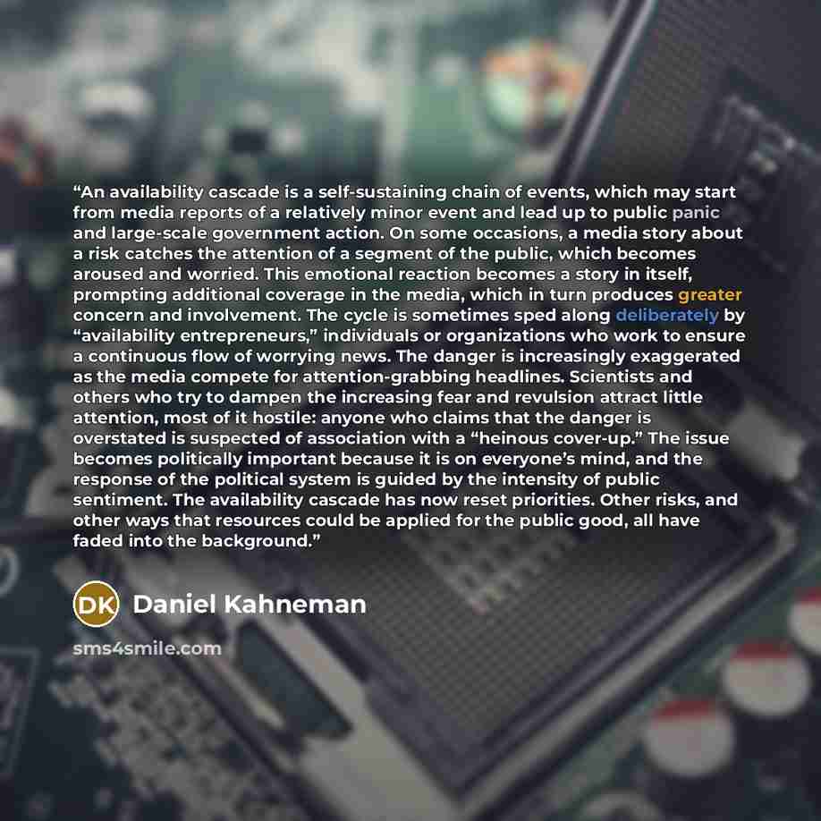 “An availability cascade is a self-sustaining chain of events, which may start from media reports of a relatively minor event and lead up to public panic and large-scale government action. On some occasions, a media story about a risk catches the attention of a segment of the public, which becomes…” quote by Daniel Kahneman