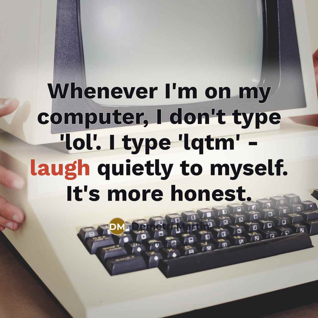 “Whenever I'm on my computer, I don't type 'lol'. I type 'lqtm' - laugh quietly to myself. It's more honest.” quote by Demetri Martin