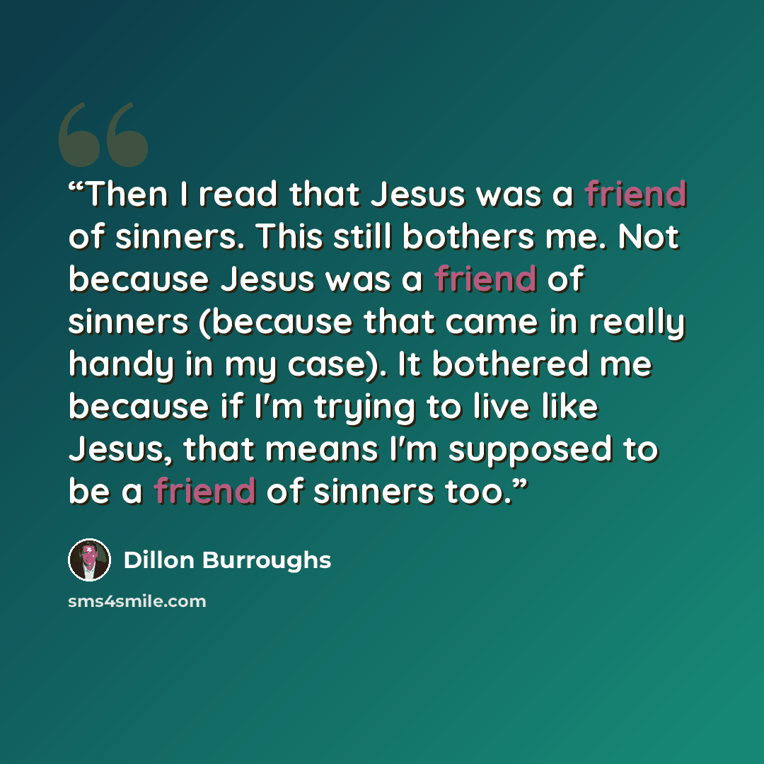 “Then I read that Jesus was a friend of sinners. This still bothers me. Not because Jesus was a friend of sinners (because that came in really handy in my case). It bothered me because if I'm trying to live like Jesus, that means I'm supposed to be a friend of sinners too.” quote by Dillon Burroughs