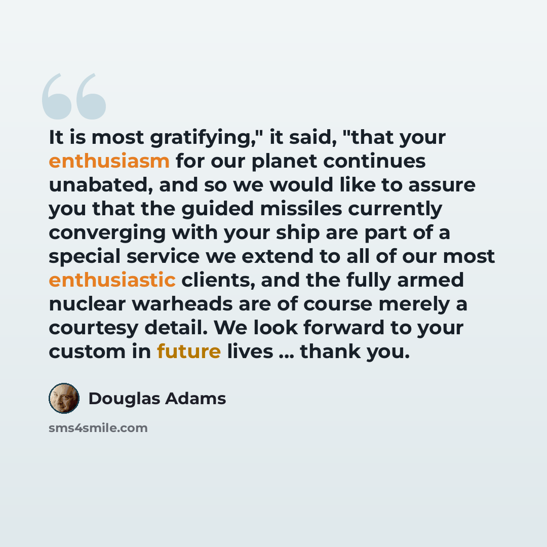 “It is most gratifying," it said, "that your enthusiasm for our planet continues unabated, and so we would like to assure you that the guided missiles currently converging with your ship are part of a special service we extend to all of our most enthusiastic clients, and the fully armed nuclear…” quote by Douglas Adams