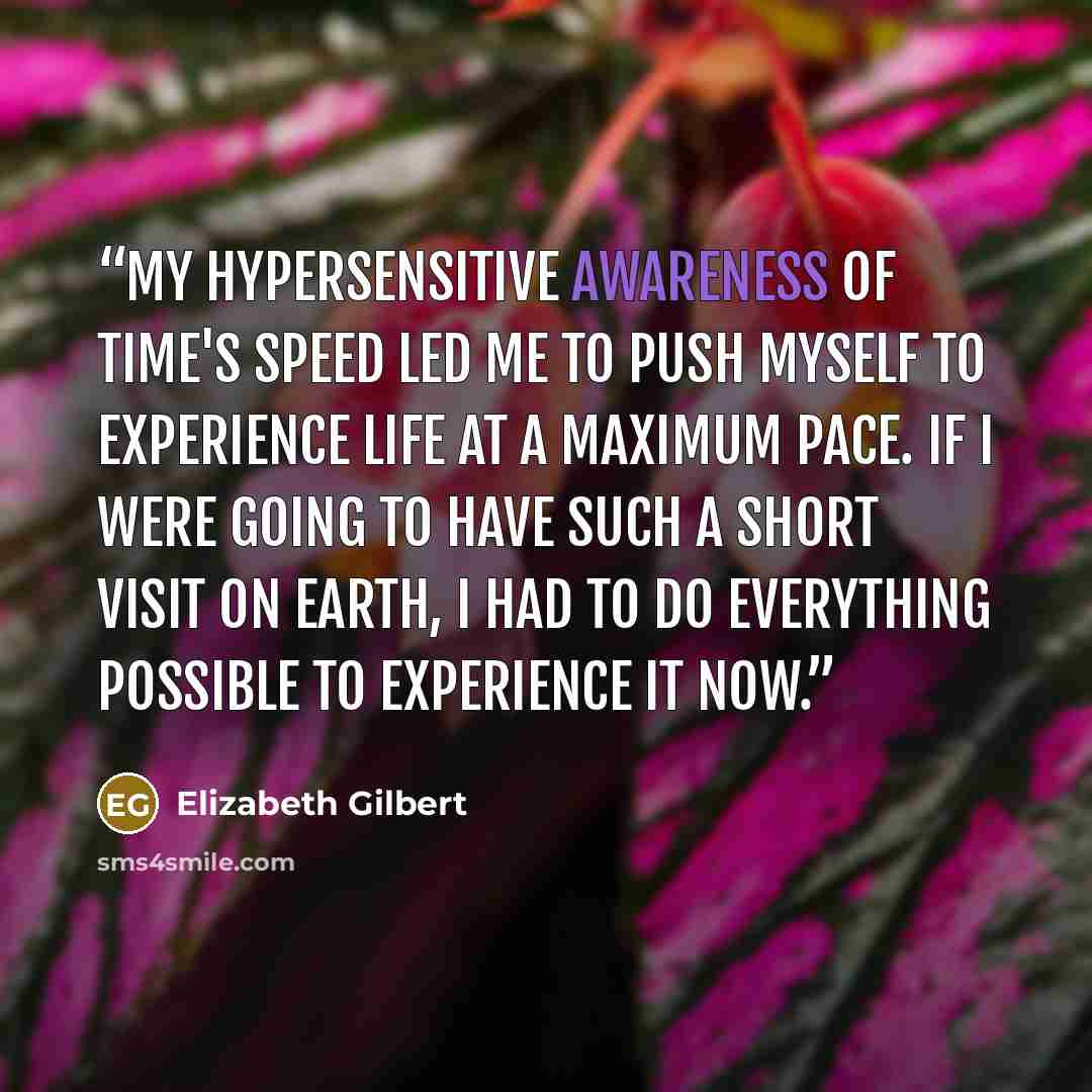 “My hypersensitive awareness of time's speed led me to push myself to experience life at a maximum pace. If I were going to have such a short visit on earth, I had to do everything possible to experience it now.” quote by Elizabeth Gilbert