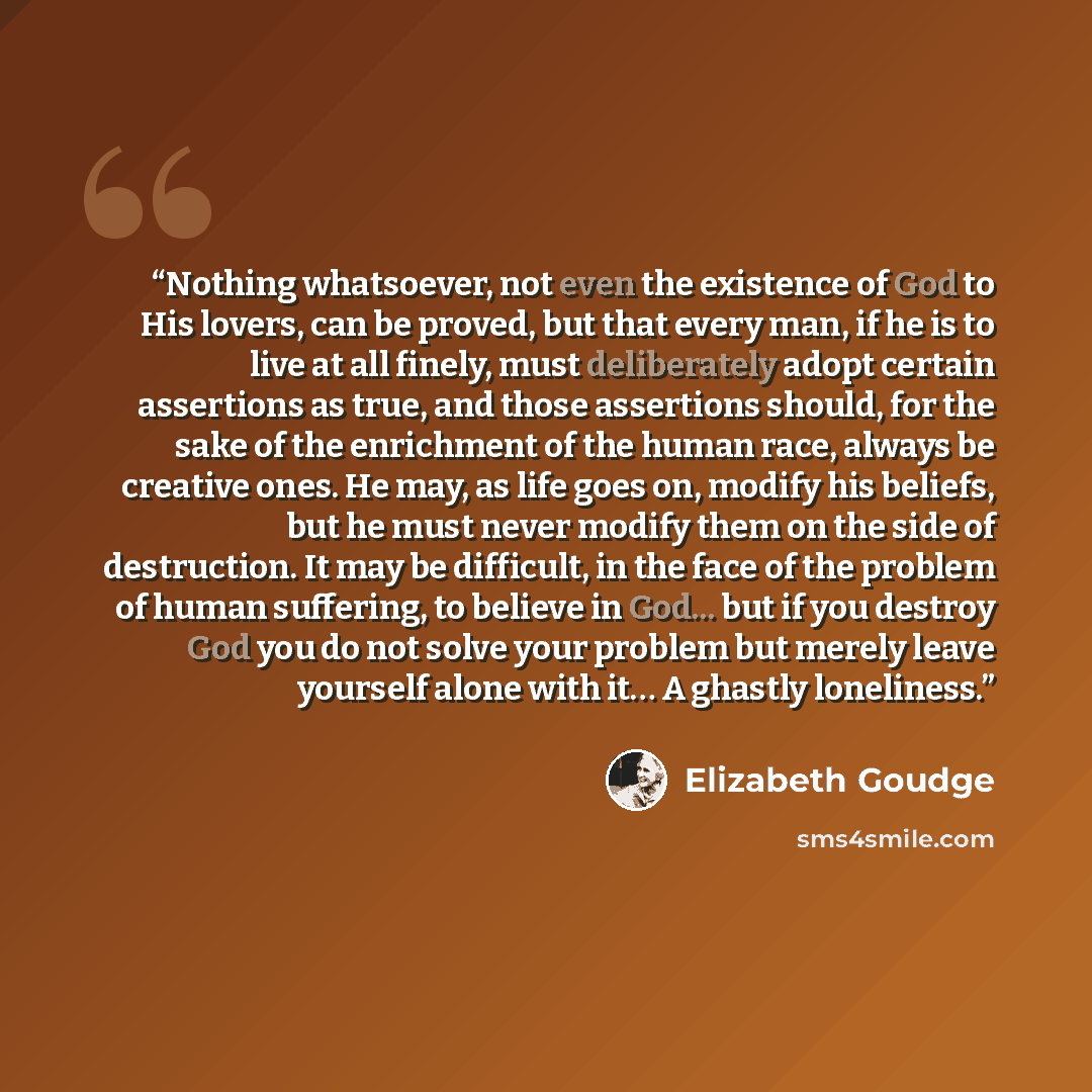 “Nothing whatsoever, not even the existence of God to His lovers, can be proved, but that every man, if he is to live at all finely, must deliberately adopt certain assertions as true, and those assertions should, for the sake of the enrichment of the human race, always be creative ones. He may, as…” quote by Elizabeth Goudge