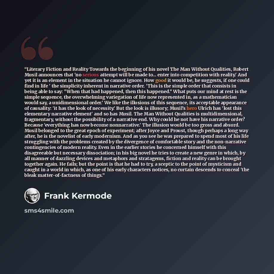 “Literary Fiction and Reality Towards the beginning of his novel The Man Without Qualities, Robert Musil announces that 'no serious attempt will be made to... enter into competition with reality.' And yet it is an element in the situation he cannot ignore. How good it would be, he suggests, if one…” quote by Frank Kermode