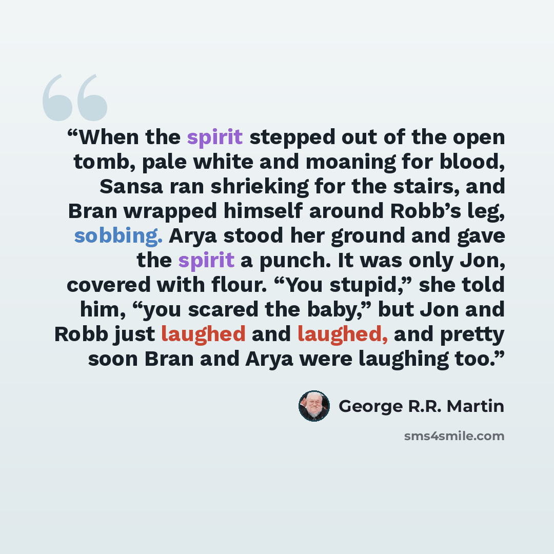 “When the spirit stepped out of the open tomb, pale white and moaning for blood, Sansa ran shrieking for the stairs, and Bran wrapped himself around Robb’s leg, sobbing. Arya stood her ground and gave the spirit a punch. It was only Jon, covered with flour. “You stupid,” she told him, “you scared…” quote by George R.R. Martin