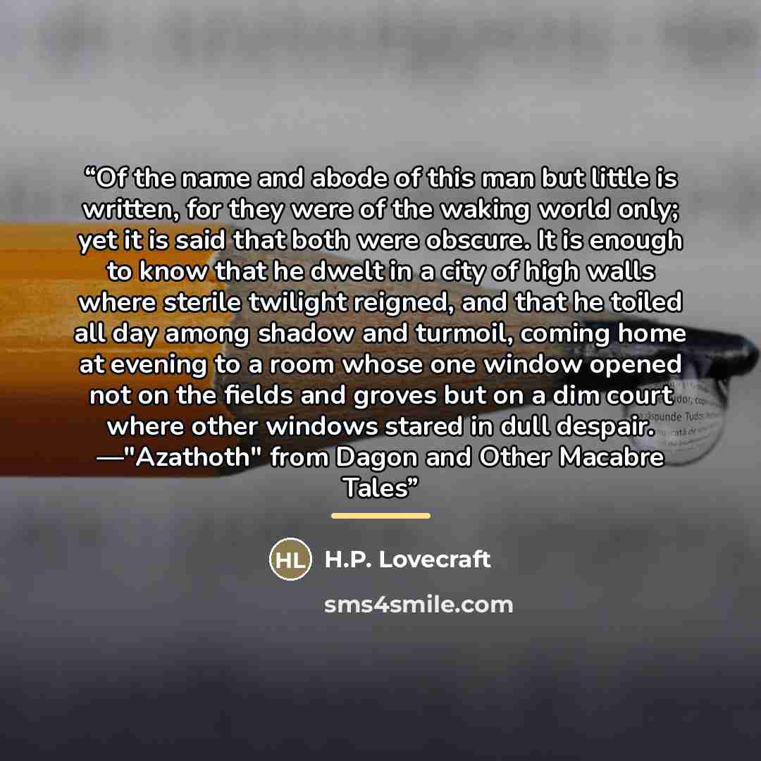 “Of the name and abode of this man but little is written, for they were of the waking world only; yet it is said that both were obscure. It is enough to know that he dwelt in a city of high walls where sterile twilight reigned, and that he toiled all day among shadow and turmoil, coming home at…” quote by H.P. Lovecraft