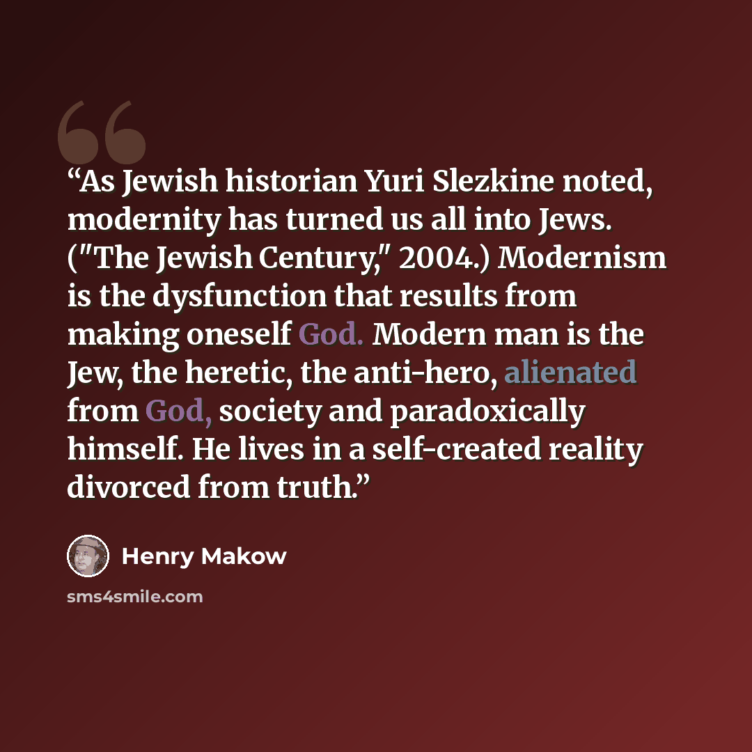 “As Jewish historian Yuri Slezkine noted, modernity has turned us all into Jews. ("The Jewish Century," 2004.) Modernism is the dysfunction that results from making oneself God. Modern man is the Jew, the heretic, the anti-hero, alienated from God, society and paradoxically himself. He lives in a…” quote by Henry Makow