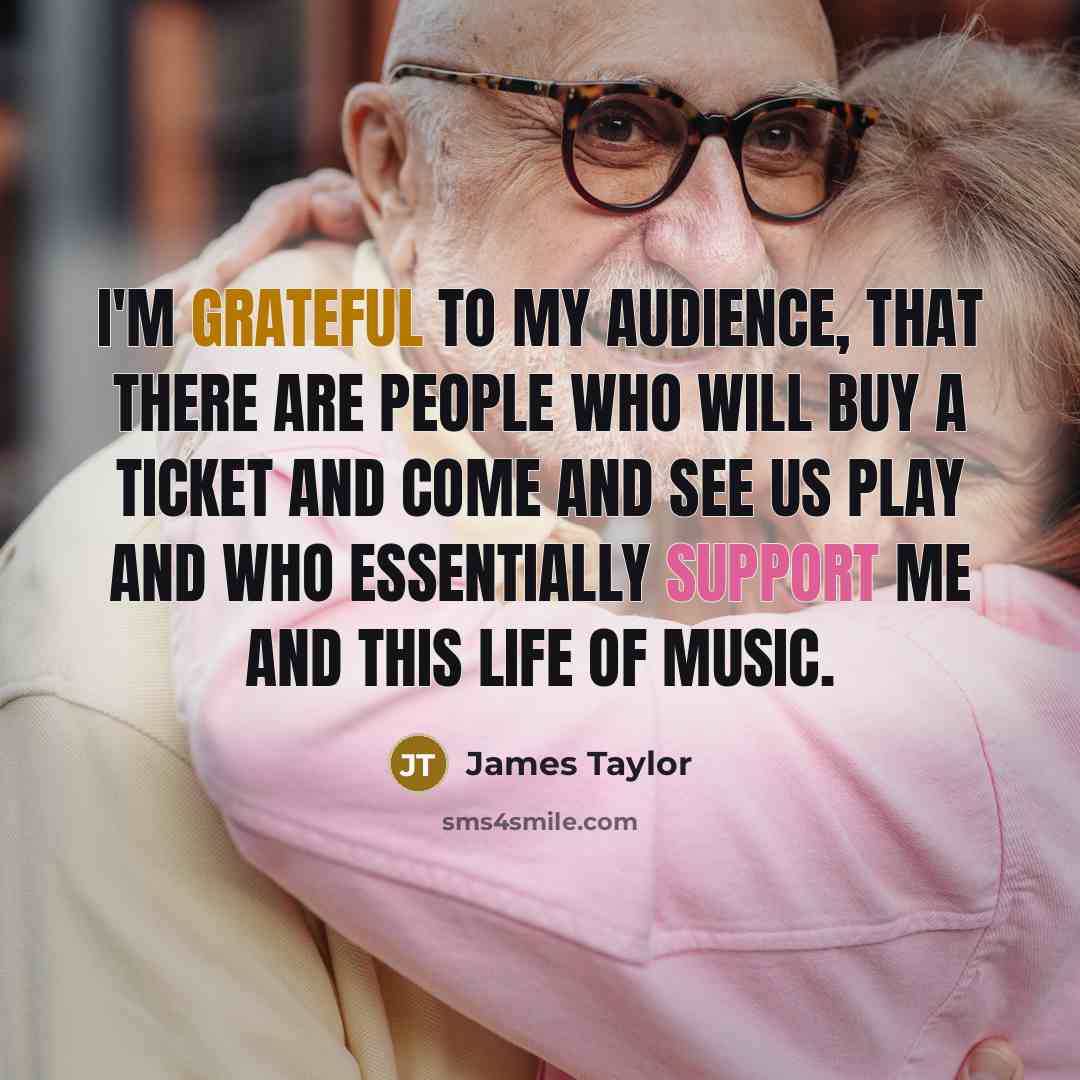 “I'm grateful to my audience, that there are people who will buy a ticket and come and see us play and who essentially support me and this life of music.” quote by James Taylor