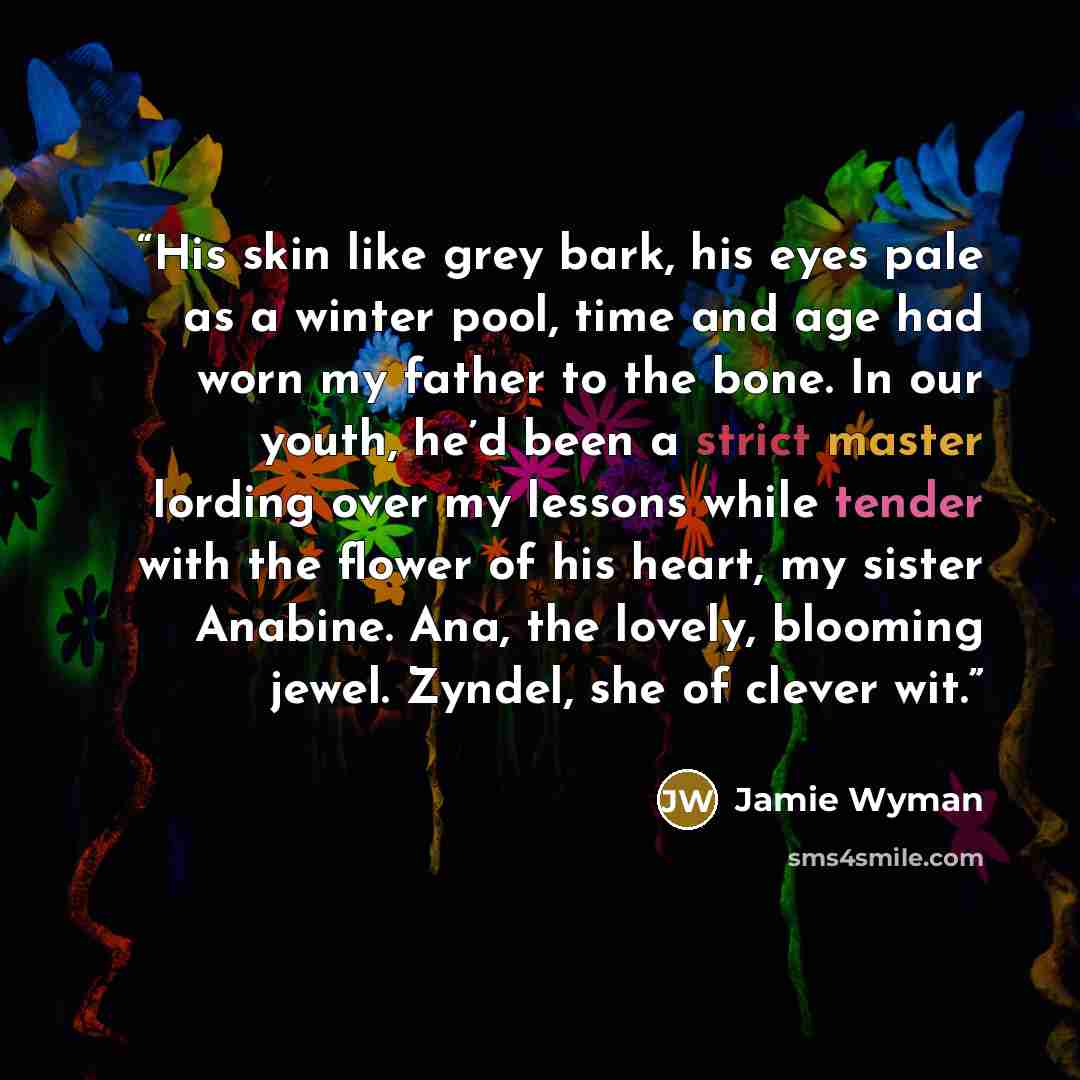 “His skin like grey bark, his eyes pale as a winter pool, time and age had worn my father to the bone. In our youth, he’d been a strict master lording over my lessons while tender with the flower of his heart, my sister Anabine. Ana, the lovely, blooming jewel. Zyndel, she of clever wit.” quote by Jamie Wyman