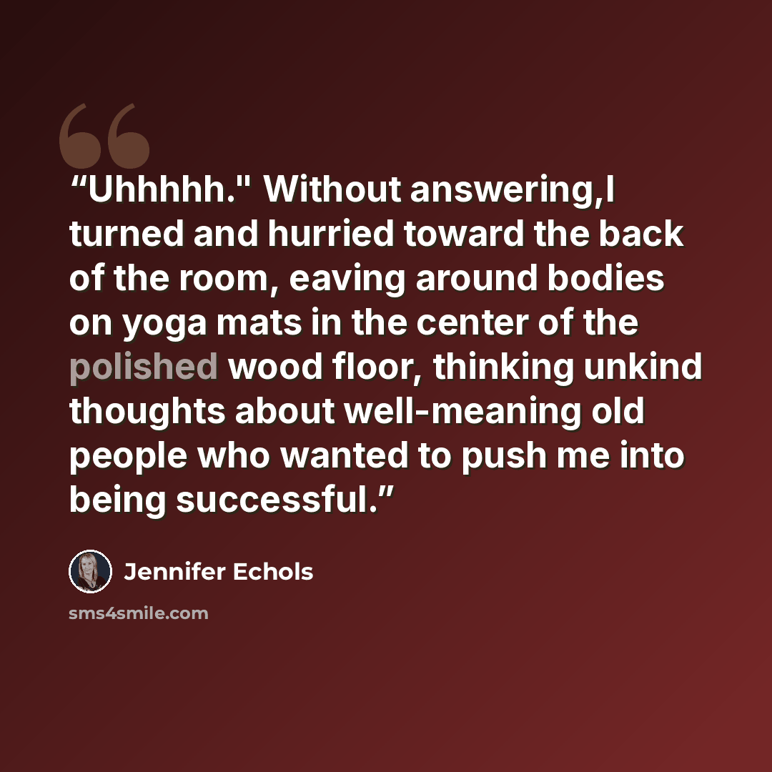 “Uhhhhh." Without answering,I turned and hurried toward the back of the room, eaving around bodies on yoga mats in the center of the polished wood floor, thinking unkind thoughts about well-meaning old people who wanted to push me into being successful.” quote by Jennifer Echols