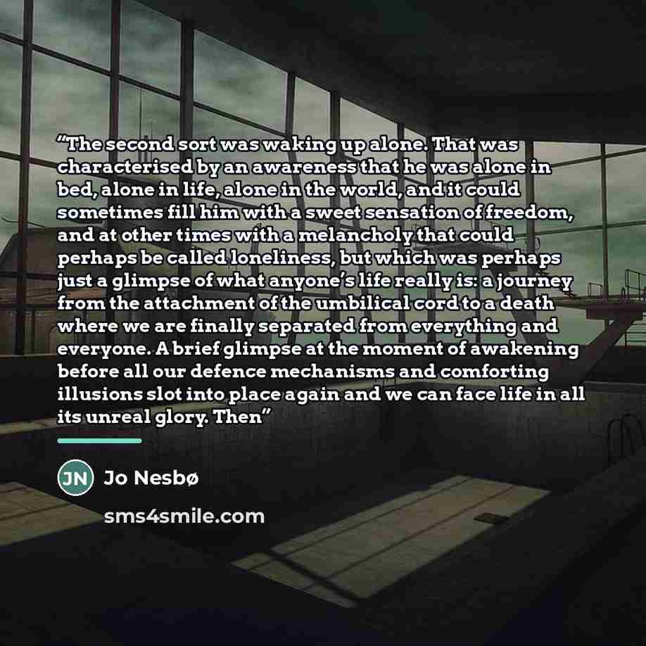 “The second sort was waking up alone. That was characterised by an awareness that he was alone in bed, alone in life, alone in the world, and it could sometimes fill him with a sweet sensation of freedom, and at other times with a melancholy that could perhaps be called loneliness, but which was…” quote by Jo Nesbø