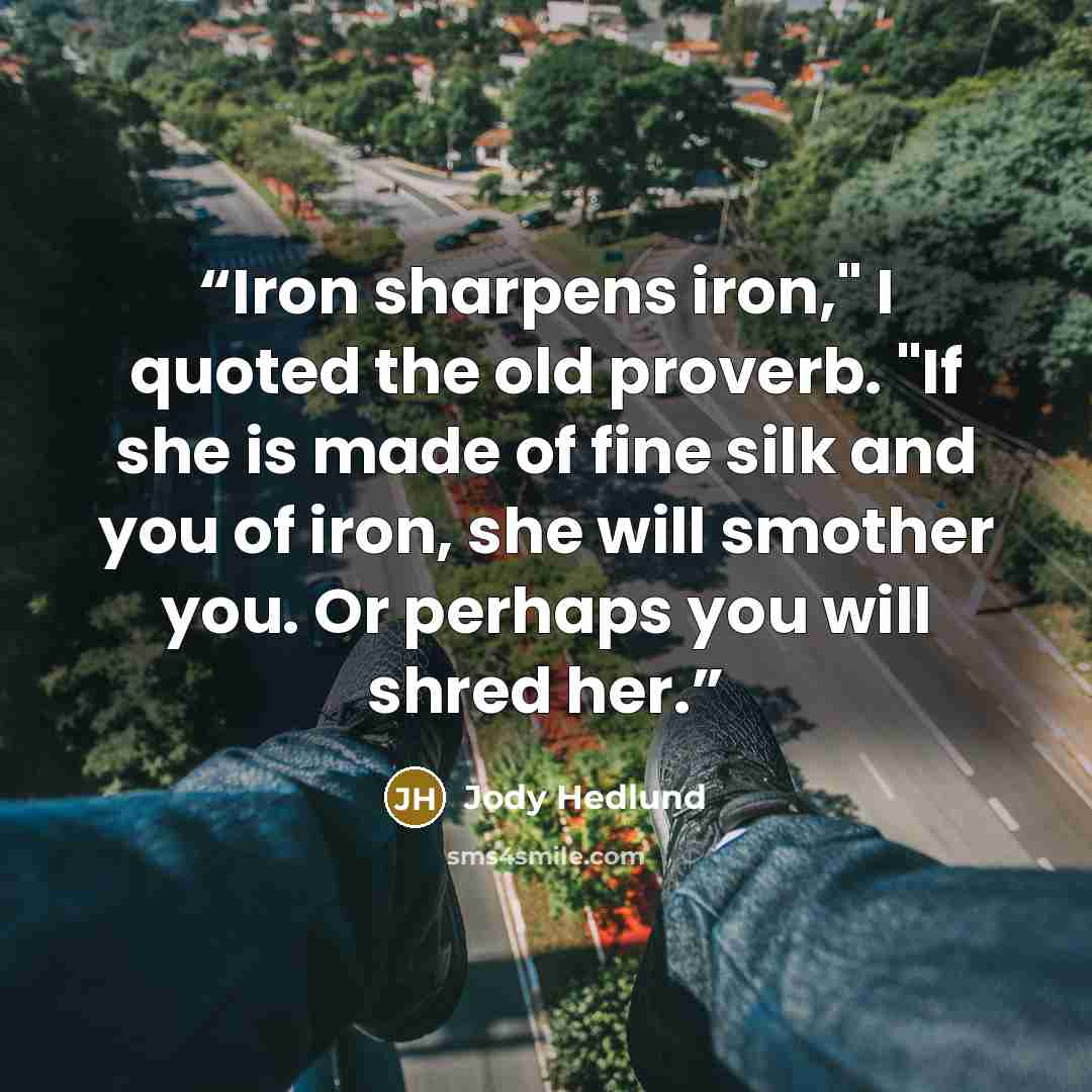 “Iron sharpens iron," I quoted the old proverb. "If she is made of fine silk and you of iron, she will smother you. Or perhaps you will shred her.” quote by Jody Hedlund