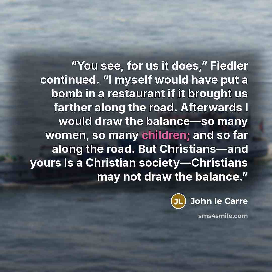 “You see, for us it does,” Fiedler continued. “I myself would have put a bomb in a restaurant if it brought us farther along the road. Afterwards I would draw the balance—so many women, so many children; and so far along the road. But Christians—and yours is a Christian society—Christians may not…” quote by John le Carré