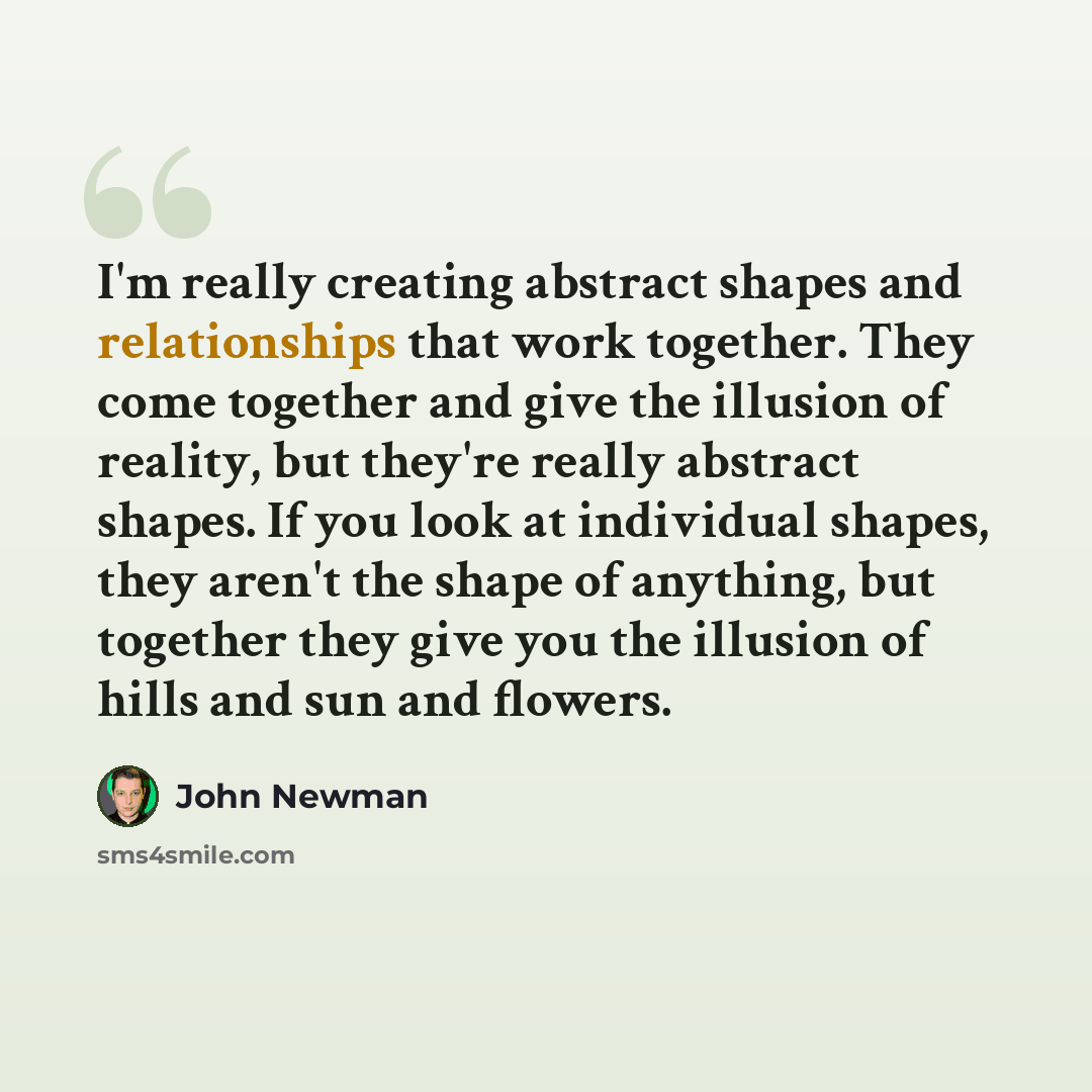 “I'm really creating abstract shapes and relationships that work together. They come together and give the illusion of reality, but they're really abstract shapes. If you look at individual shapes, they aren't the shape of anything, but together they give you the illusion of hills and sun and…” quote by John Newman