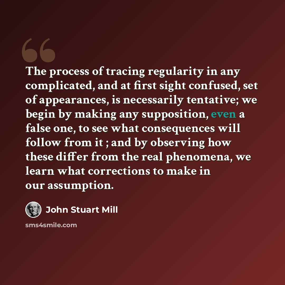 “The process of tracing regularity in any complicated, and at first sight confused, set of appearances, is necessarily tentative; we begin by making any supposition, even a false one, to see what consequences will follow from it ; and by observing how these differ from the real phenomena, we learn…” quote by John Stuart Mill