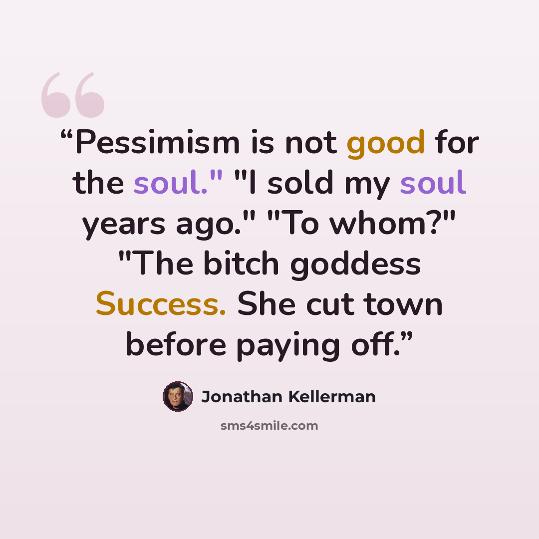 “Pessimism is not good for the soul." "I sold my soul years ago." "To whom?" "The bitch goddess Success. She cut town before paying off.” quote by Jonathan Kellerman