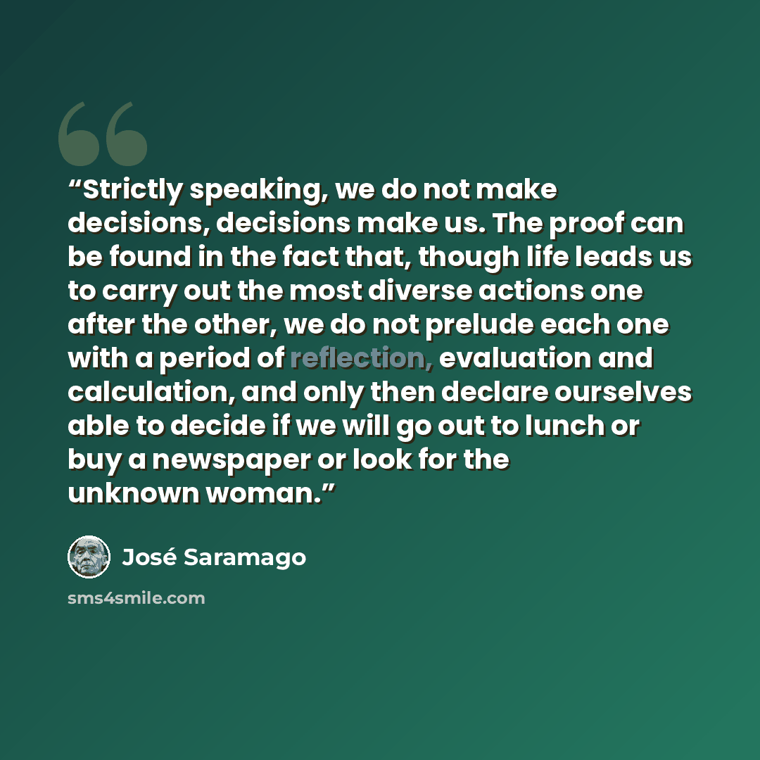 “Strictly speaking, we do not make decisions, decisions make us. The proof can be found in the fact that, though life leads us to carry out the most diverse actions one after the other, we do not prelude each one with a period of reflection, evaluation and calculation, and only then declare…” quote by José Saramago