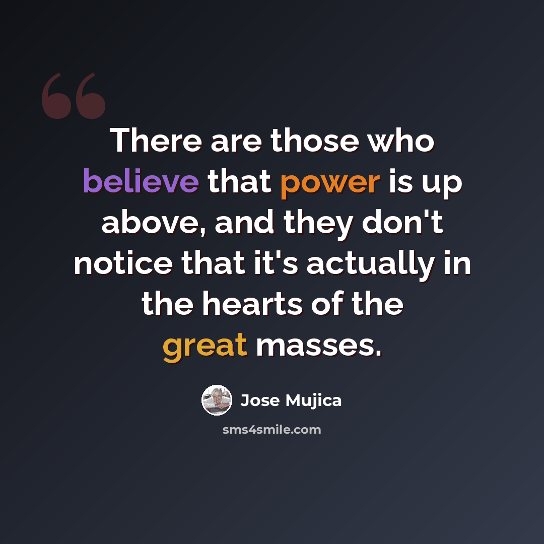 “There are those who believe that power is up above, and they don't notice that it's actually in the hearts of the great masses.” quote by Jose Mujica