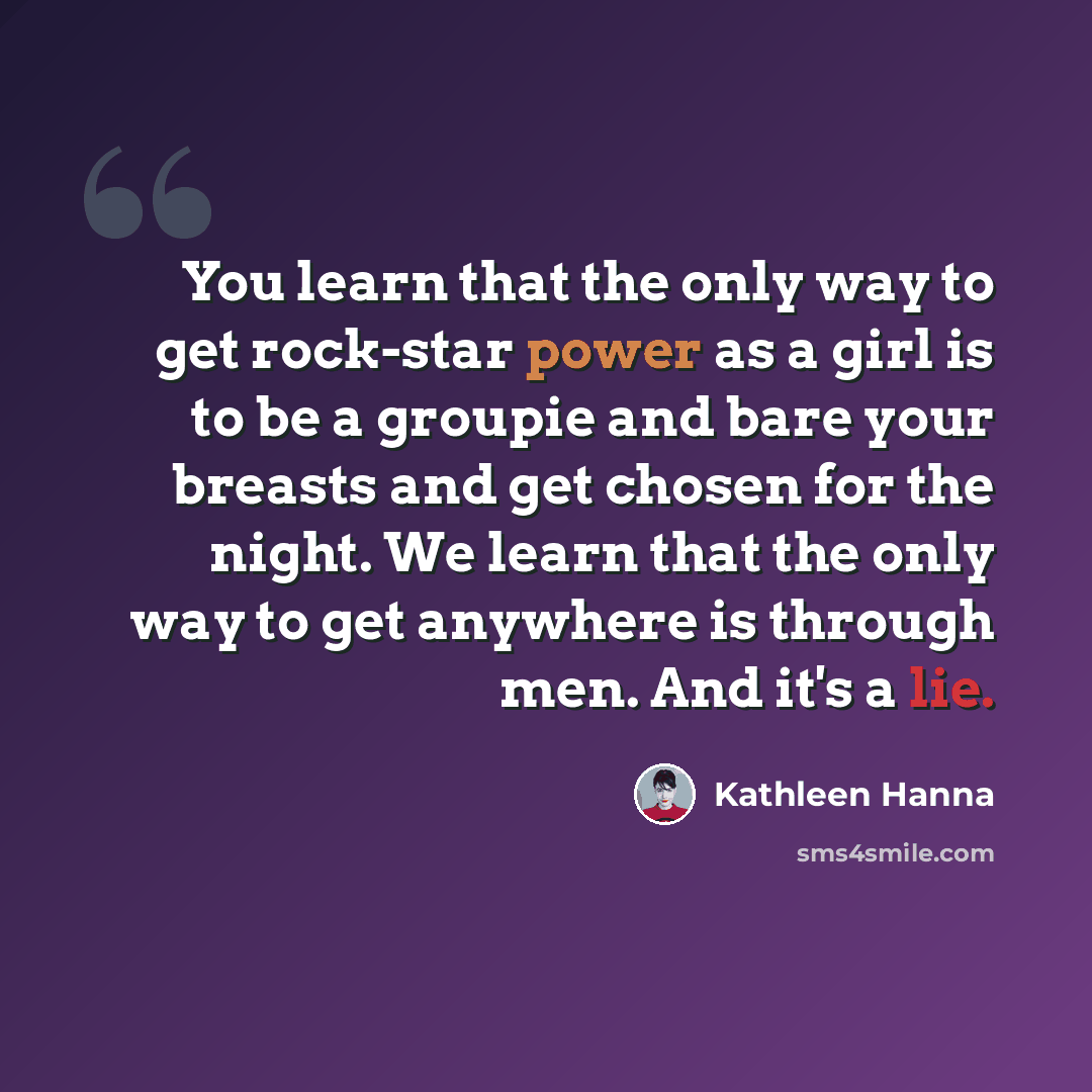 “You learn that the only way to get rock-star power as a girl is to be a groupie and bare your breasts and get chosen for the night. We learn that the only way to get anywhere is through men. And it's a lie.” quote by Kathleen Hanna