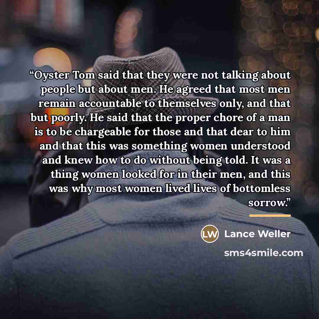 “Oyster Tom said that they were not talking about people but about men. He agreed that most men remain accountable to themselves only, and that but poorly. He said that the proper chore of a man is to be chargeable for those and that dear to him and that this was something women understood and knew…” quote by Lance Weller