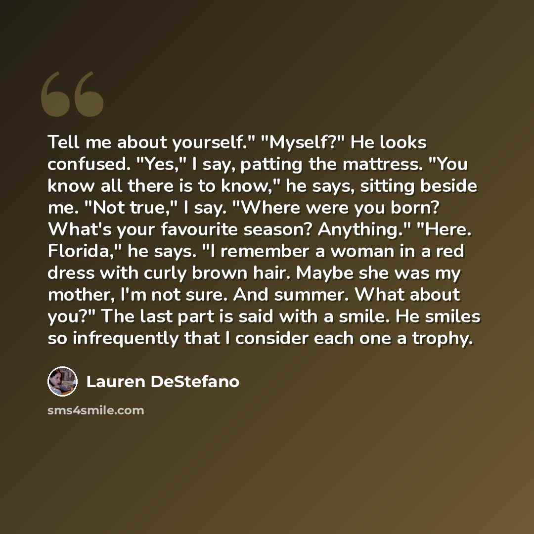 “Tell me about yourself." "Myself?" He looks confused. "Yes," I say, patting the mattress. "You know all there is to know," he says, sitting beside me. "Not true," I say. "Where were you born? What's your favourite season? Anything." "Here. Florida," he says. "I remember a woman in a red dress with…” quote by Lauren DeStefano