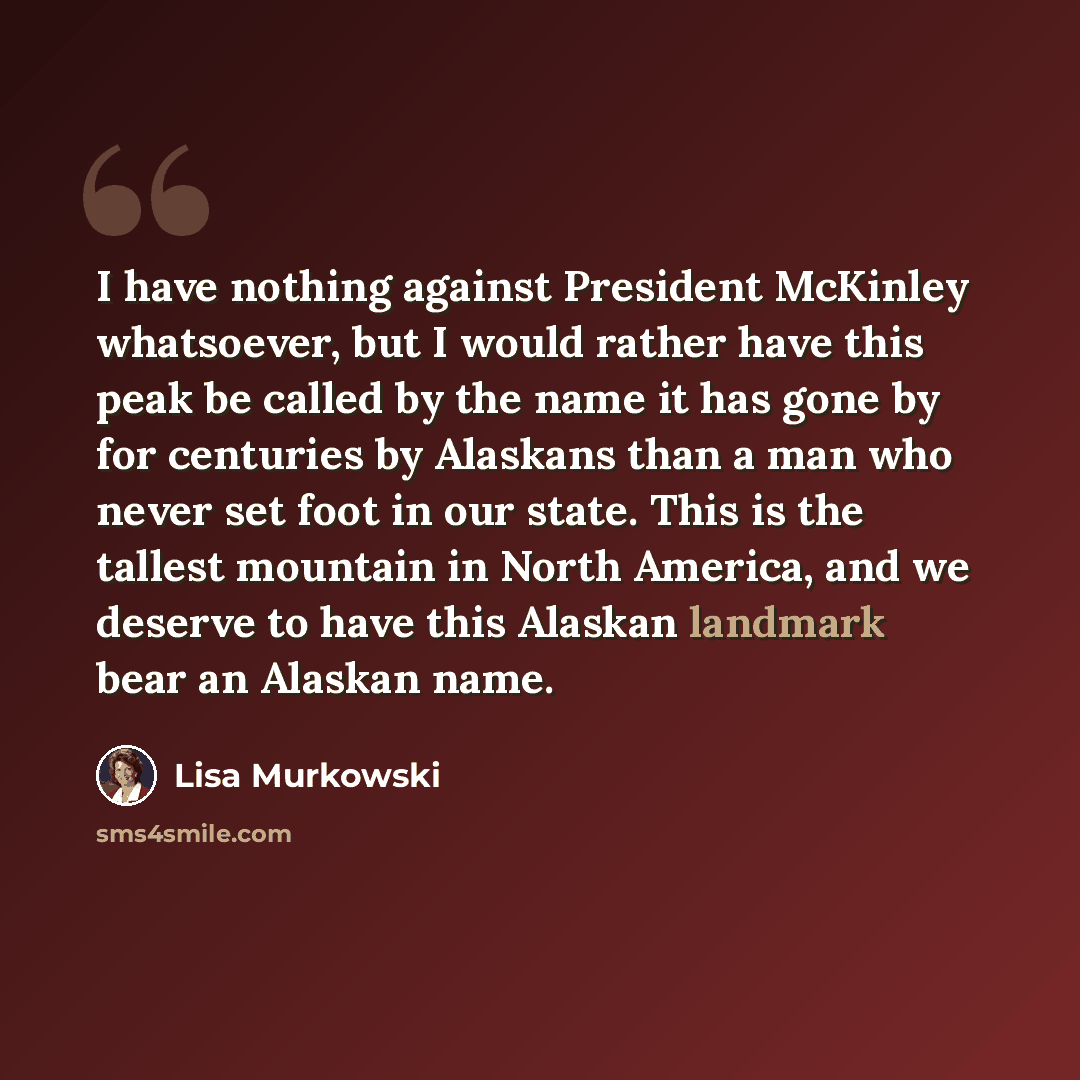 “I have nothing against President McKinley whatsoever, but I would rather have this peak be called by the name it has gone by for centuries by Alaskans than a man who never set foot in our state. This is the tallest mountain in North America, and we deserve to have this Alaskan landmark bear an…” quote by Lisa Murkowski