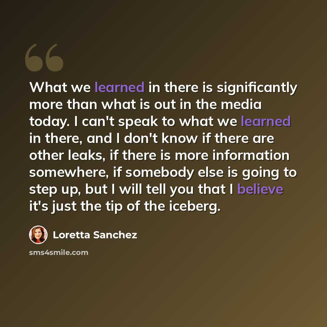 “What we learned in there is significantly more than what is out in the media today. I can't speak to what we learned in there, and I don't know if there are other leaks, if there is more information somewhere, if somebody else is going to step up, but I will tell you that I believe it's just the…” quote by Loretta Sanchez