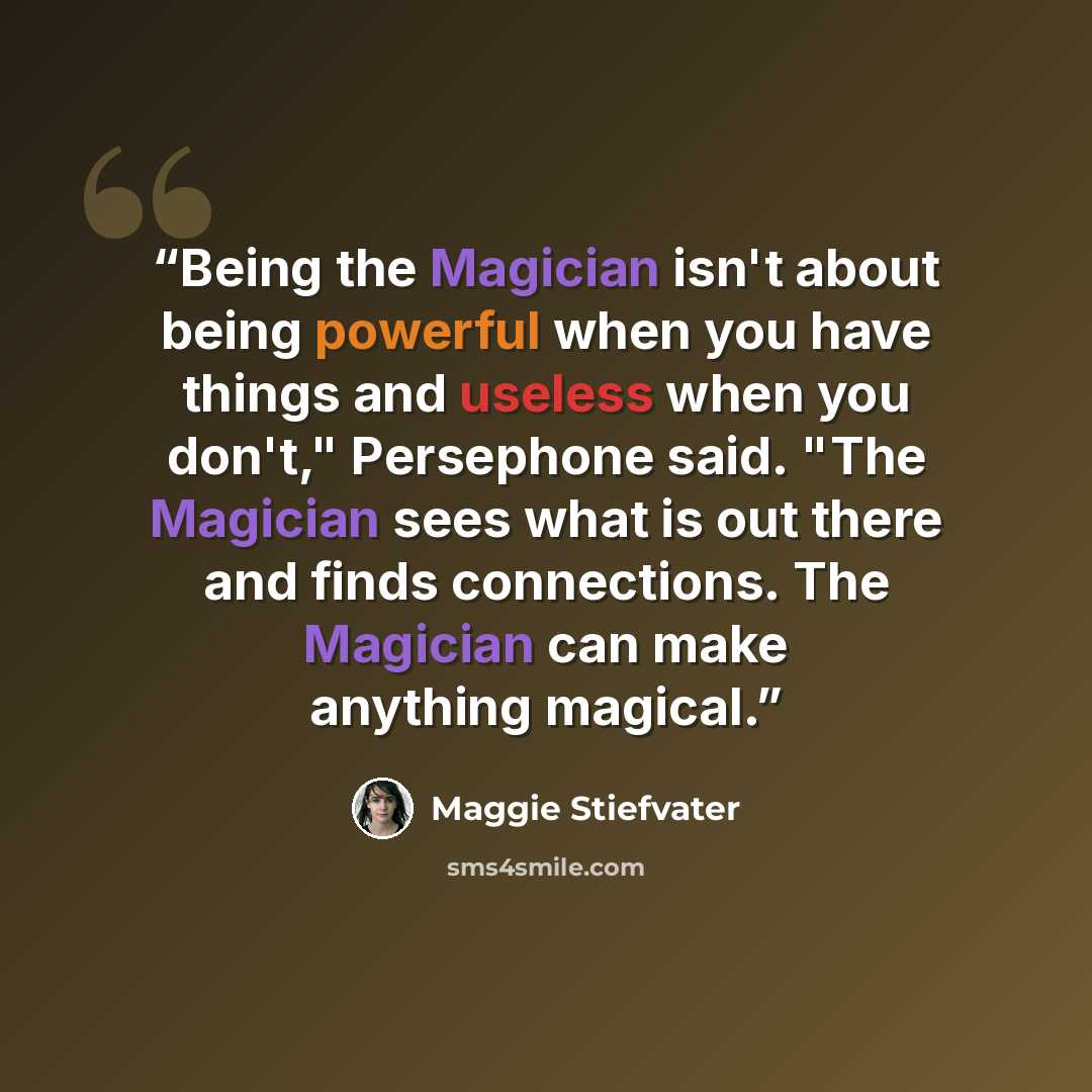 “Being the Magician isn't about being powerful when you have things and useless when you don't," Persephone said. "The Magician sees what is out there and finds connections. The Magician can make anything magical.” quote by Maggie Stiefvater