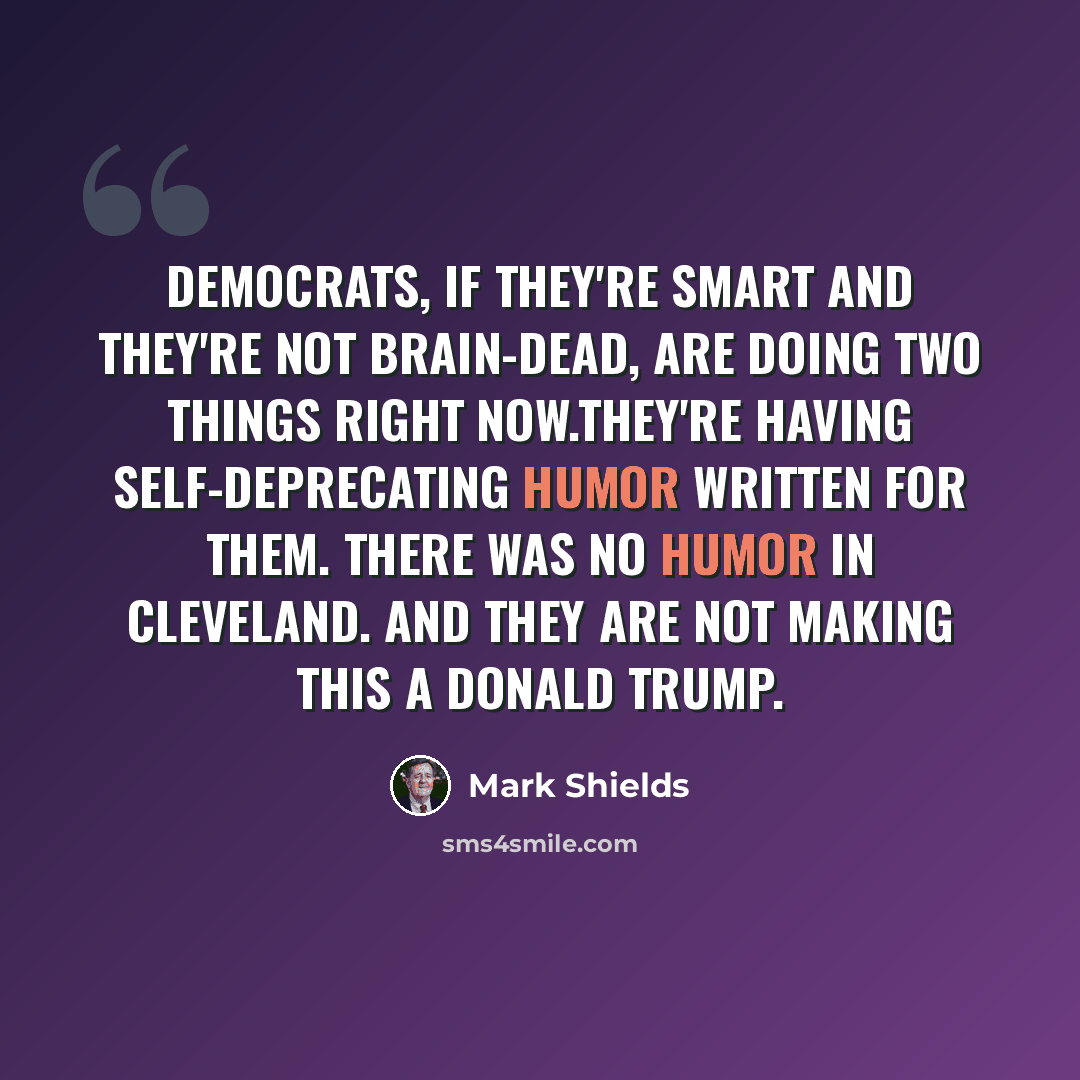 “Democrats, if they're smart and they're not brain-dead, are doing two things right now.They're having self-deprecating humor written for them. There was no humor in Cleveland. And they are not making this a Donald Trump.” quote by Mark Shields