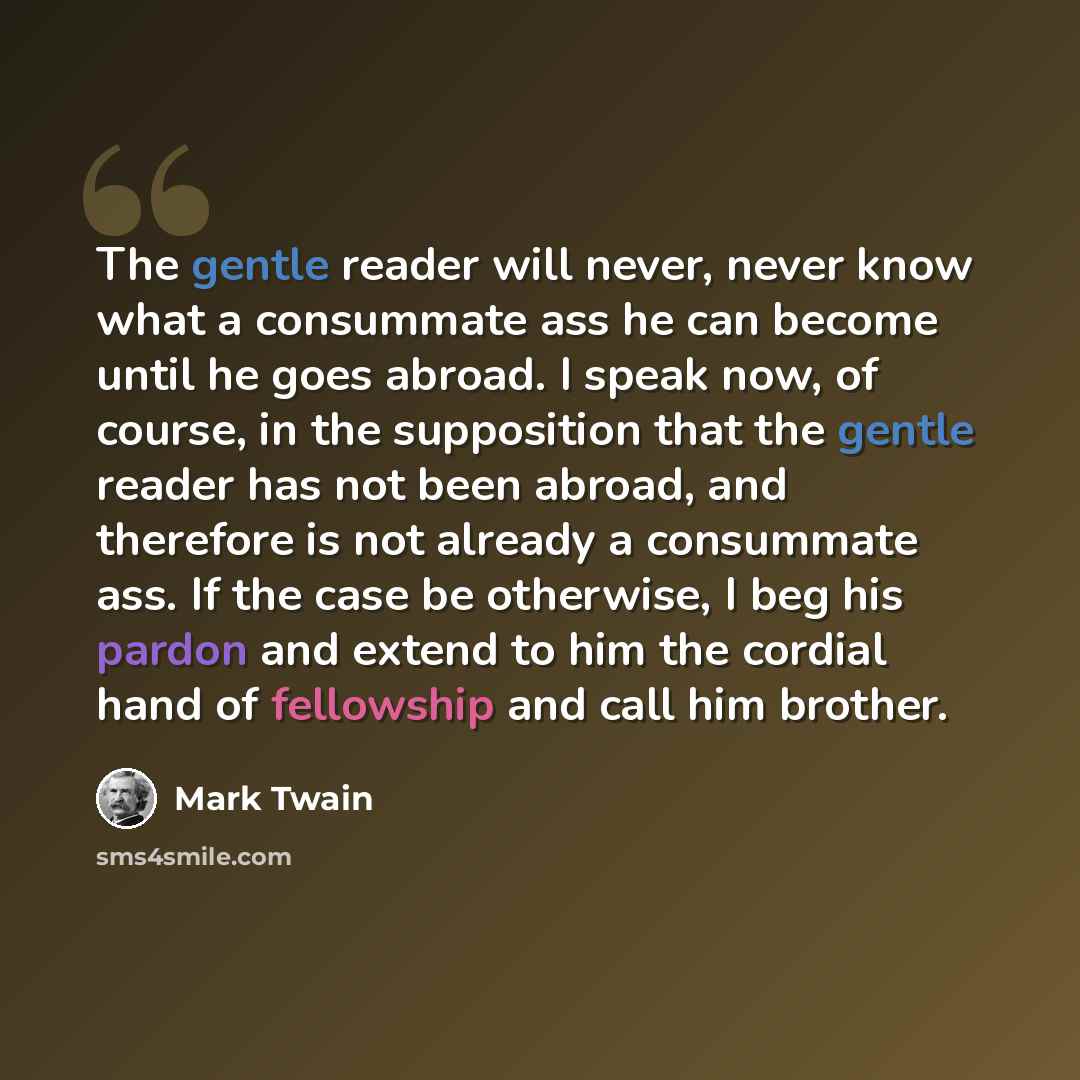 “The gentle reader will never, never know what a consummate ass he can become until he goes abroad. I speak now, of course, in the supposition that the gentle reader has not been abroad, and therefore is not already a consummate ass. If the case be otherwise, I beg his pardon and extend to him the…” quote by Mark Twain