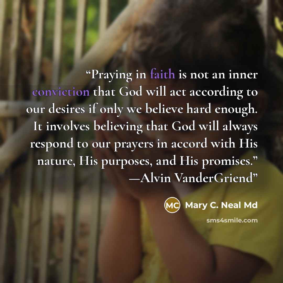 “Praying in faith is not an inner conviction that God will act according to our desires if only we believe hard enough. It involves believing that God will always respond to our prayers in accord with His nature, His purposes, and His promises.” —Alvin VanderGriend” quote by Mary C. Neal Md