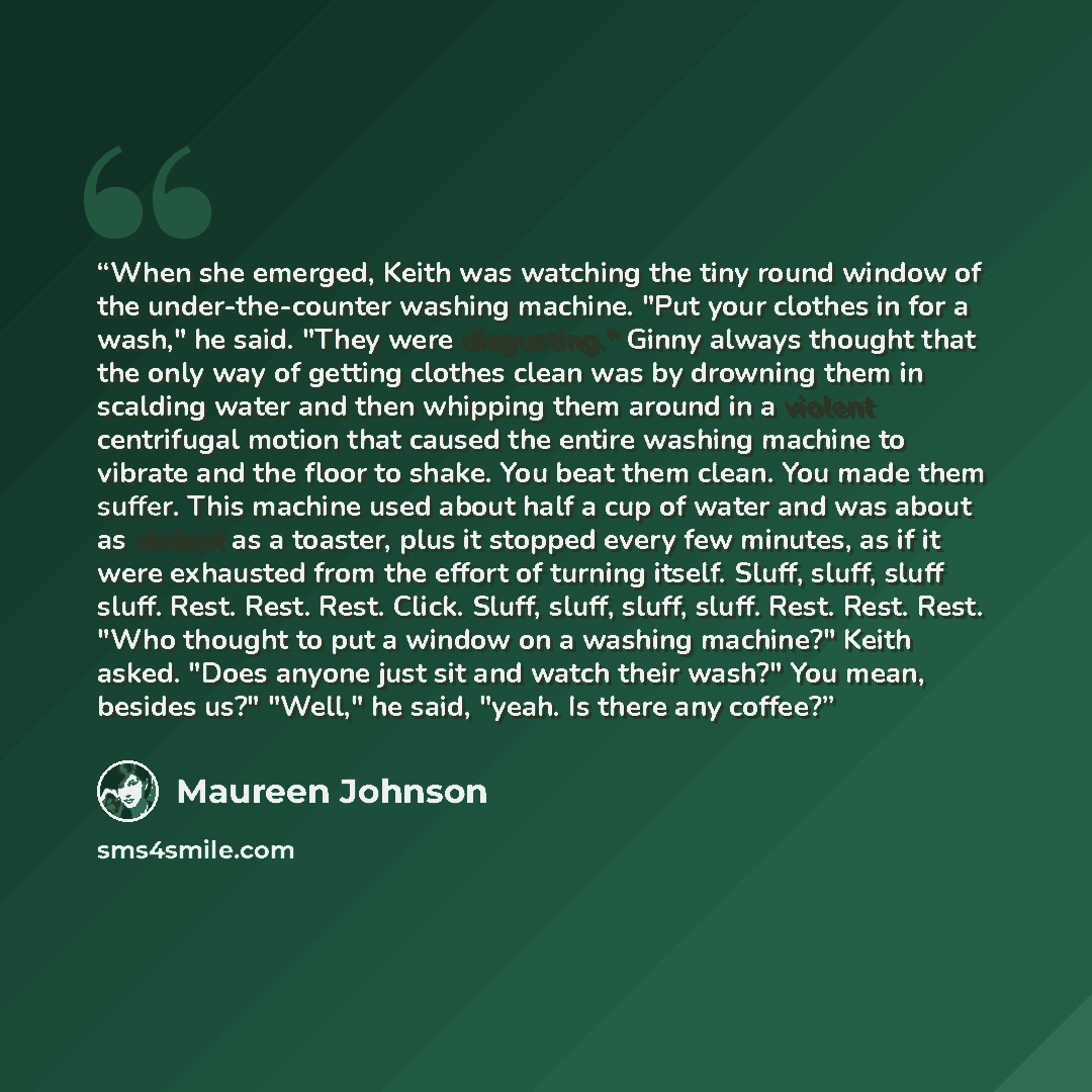 “When she emerged, Keith was watching the tiny round window of the under-the-counter washing machine. "Put your clothes in for a wash," he said. "They were disgusting." Ginny always thought that the only way of getting clothes clean was by drowning them in scalding water and then whipping them…” quote by Maureen Johnson