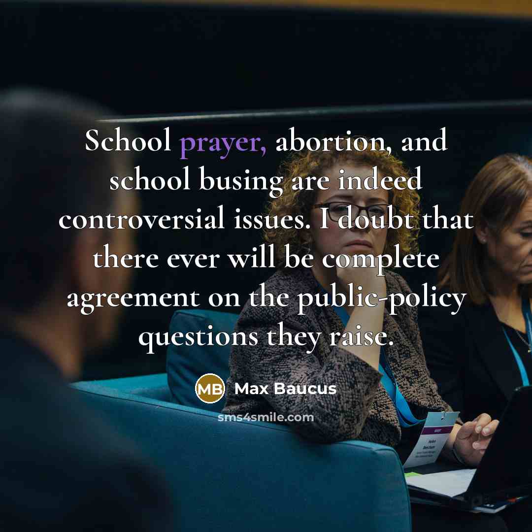 “School prayer, abortion, and school busing are indeed controversial issues. I doubt that there ever will be complete agreement on the public-policy questions they raise.” quote by Max Baucus