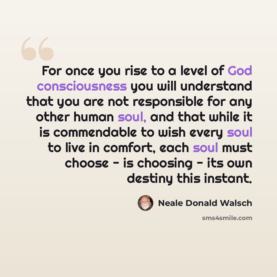 “For once you rise to a level of God consciousness you will understand that you are not responsible for any other human soul, and that while it is commendable to wish every soul to live in comfort, each soul must choose - is choosing - its own destiny this instant.” quote by Neale Donald Walsch