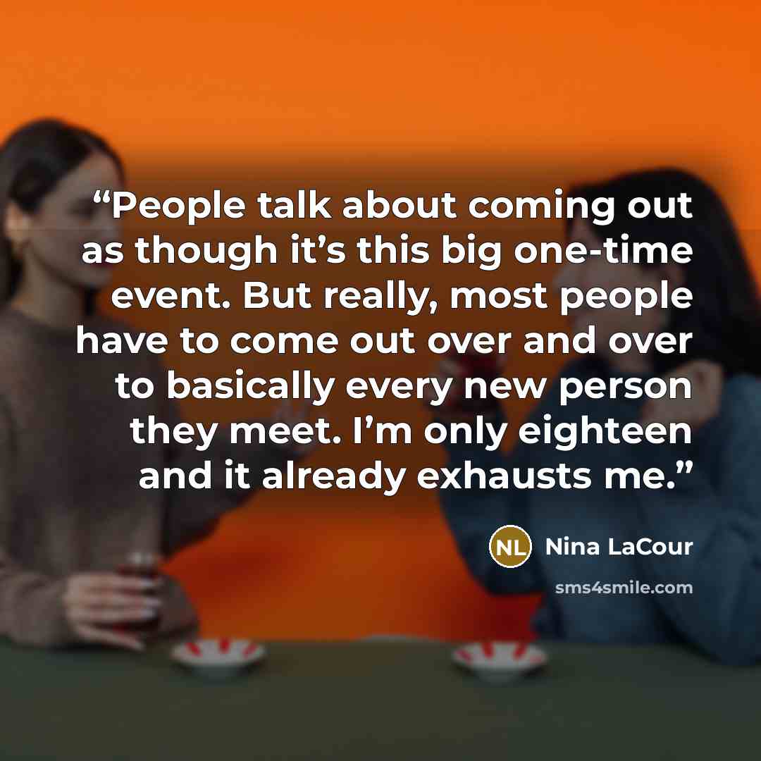 “People talk about coming out as though it’s this big one-time event. But really, most people have to come out over and over to basically every new person they meet. I’m only eighteen and it already exhausts me.” quote by Nina LaCour