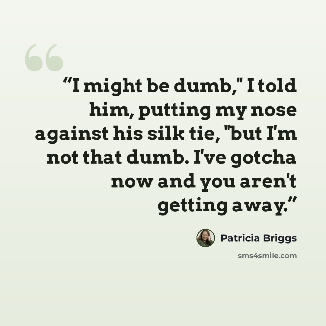 “I might be dumb," I told him, putting my nose against his silk tie, "but I'm not that dumb. I've gotcha now and you aren't getting away.” quote by Patricia Briggs