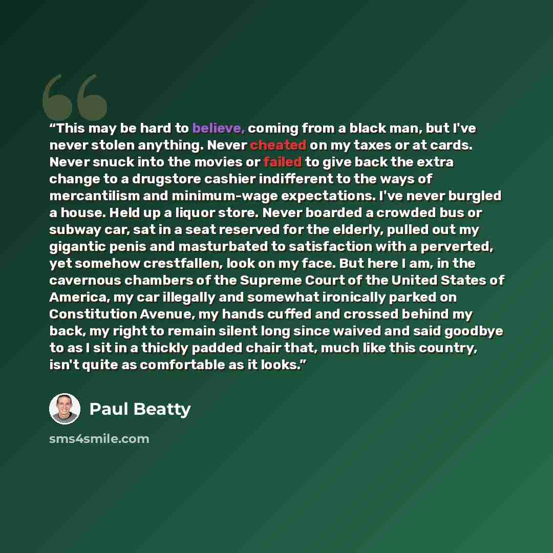 “This may be hard to believe, coming from a black man, but I've never stolen anything. Never cheated on my taxes or at cards. Never snuck into the movies or failed to give back the extra change to a drugstore cashier indifferent to the ways of mercantilism and minimum-wage expectations. I've never…” quote by Paul Beatty