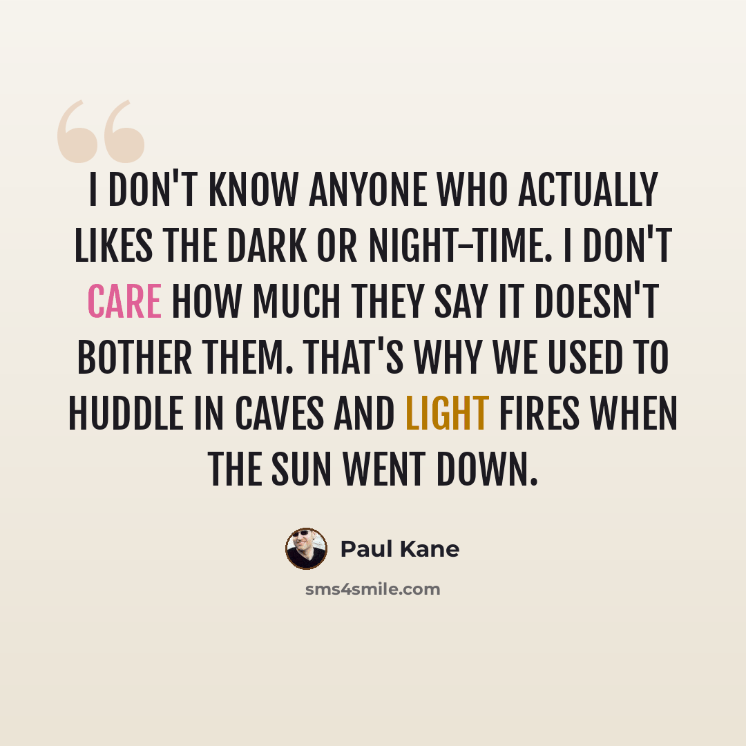 “I don't know anyone who actually likes the dark or night-time. I don't care how much they say it doesn't bother them. That's why we used to huddle in caves and light fires when the sun went down.” quote by Paul Kane